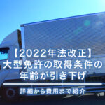 【2022年法改正】大型免許の取得条件の年齢が引き下げ｜詳細から費用まで紹介